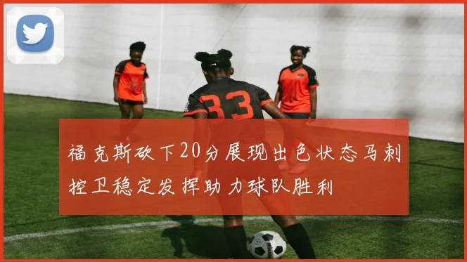 福克斯砍下20分展现出色状态马刺控卫稳定发挥助力球队胜利