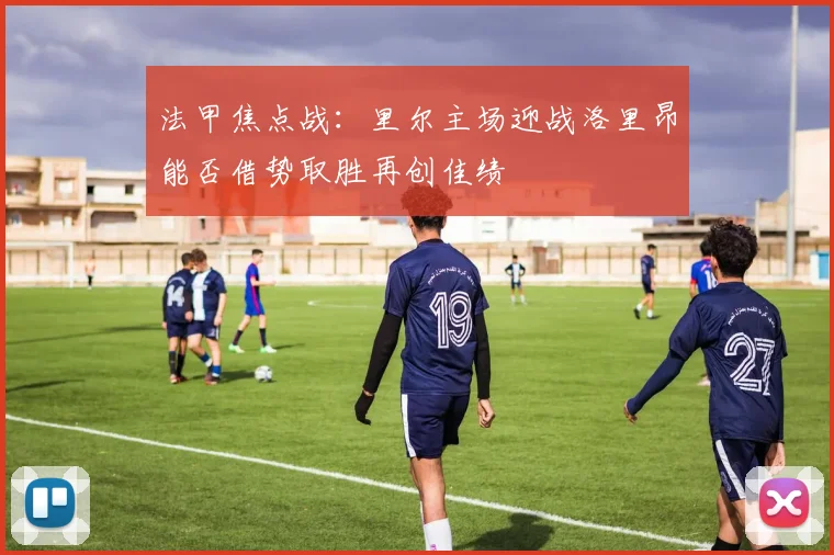 法甲焦点战：里尔主场迎战洛里昂能否借势取胜再创佳绩