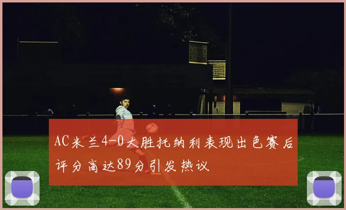 AC米兰4-0大胜托纳利表现出色赛后评分高达89分引发热议