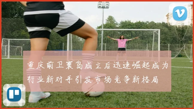 重庆前卫寰岛成立后迅速崛起成为行业新对手引发市场竞争新格局