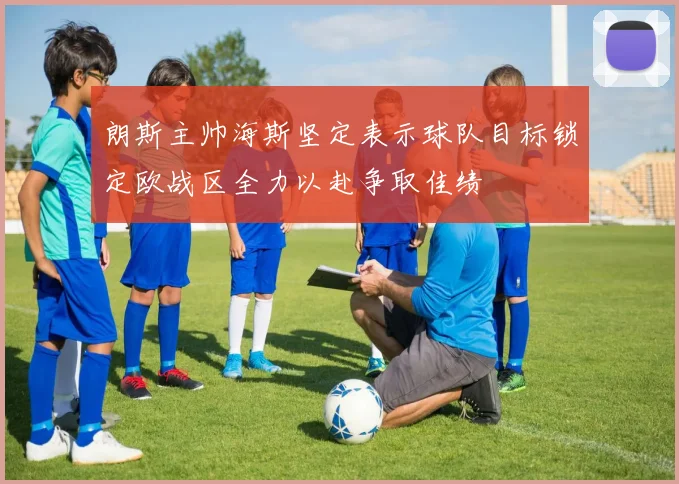 朗斯主帅海斯坚定表示球队目标锁定欧战区全力以赴争取佳绩