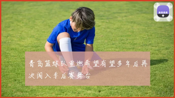 青岛篮球队重燃希望有望多年后再次闯入季后赛舞台