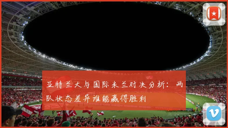 亚特兰大与国际米兰对决分析：两队状态差异谁能赢得胜利