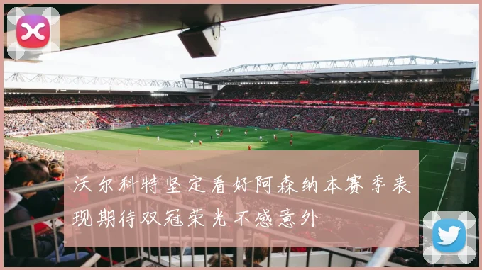 沃尔科特坚定看好阿森纳本赛季表现期待双冠荣光不感意外