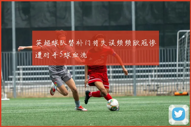 英超球队替补门将失误频频欧冠惨遭对手5球血洗